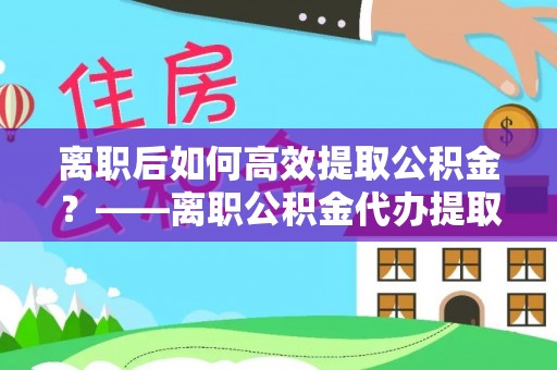 马边离职后如何高效提取公积金？——离职公积金代办提取全流程解析