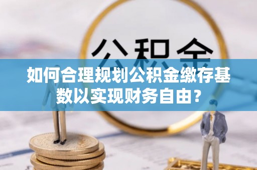 马边如何合理规划公积金缴存基数以实现财务自由？