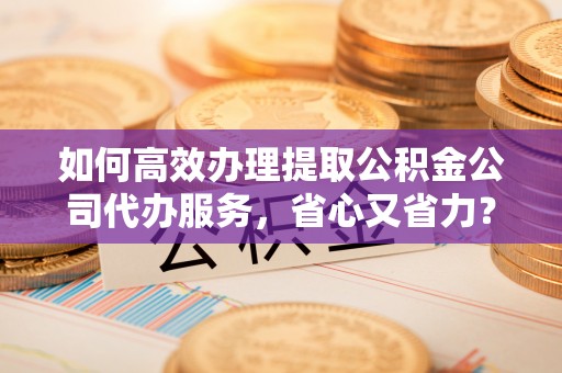 马边如何高效办理提取公积金公司代办服务，省心又省力？