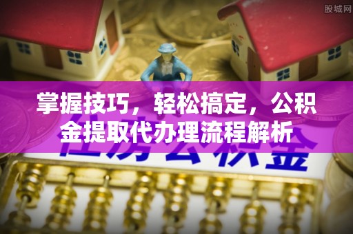 马边掌握技巧，轻松搞定，公积金提取代办理流程解析