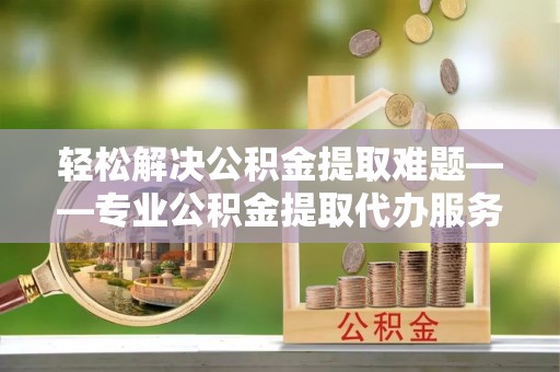 马边轻松解决公积金提取难题——专业公积金提取代办服务详解