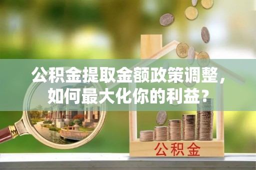 马边公积金提取金额政策调整，如何最大化你的利益？