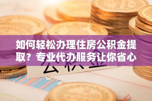 马边如何轻松办理住房公积金提取？专业代办服务让你省心无忧