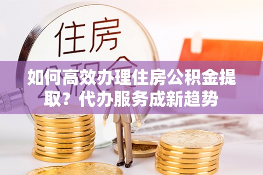 马边如何高效办理住房公积金提取？代办服务成新趋势