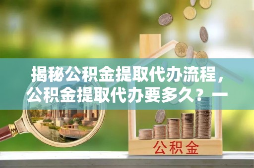 马边揭秘公积金提取代办流程，公积金提取代办要多久？一文读懂