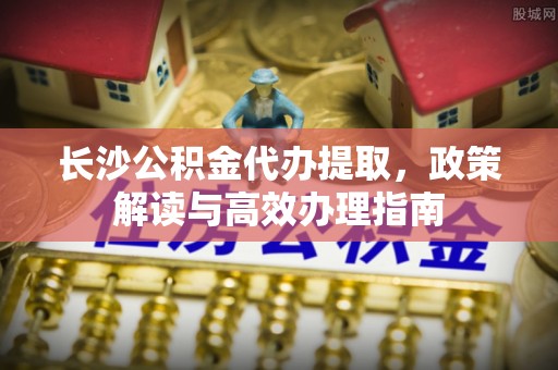 马边长沙公积金代办提取，政策解读与高效办理指南