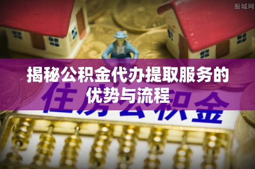 马边揭秘公积金代办提取服务的优势与流程