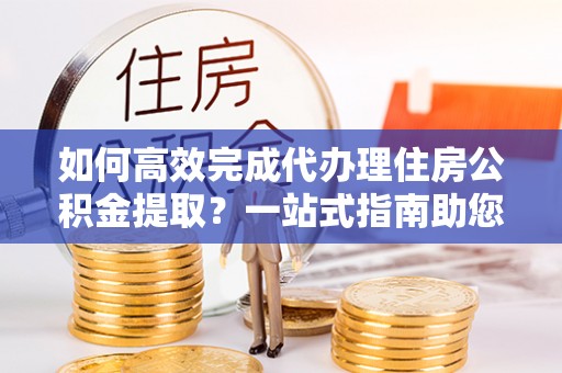 马边如何高效完成代办理住房公积金提取？一站式指南助您轻松搞定
